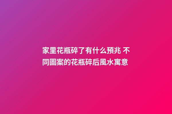 家里花瓶碎了有什么預兆 不同圖案的花瓶碎后風水寓意